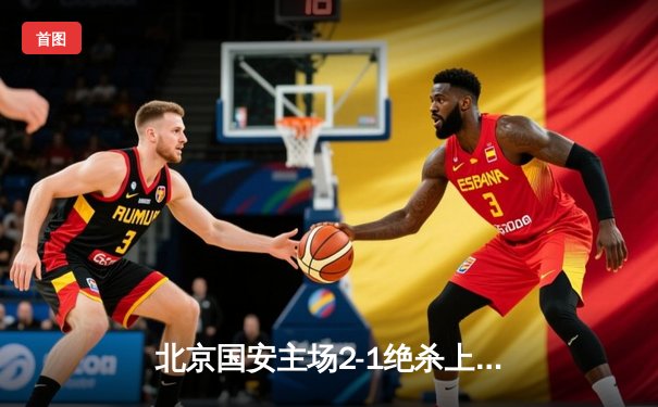 北京国安主场2-1绝杀上海海港，张玉宁制胜球助球队登顶积分榜