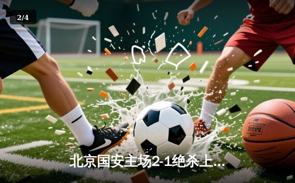 北京国安主场2-1绝杀上海海港，张玉宁制胜球助球队登顶积分榜 - 2
