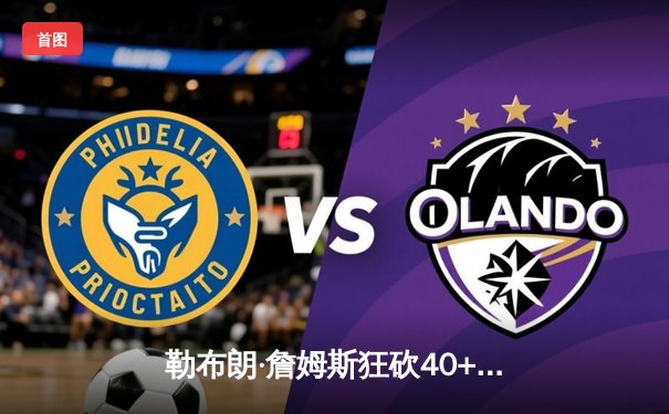 勒布朗·詹姆斯狂砍40+三双 湖人加时险胜勇士锁定西部第七