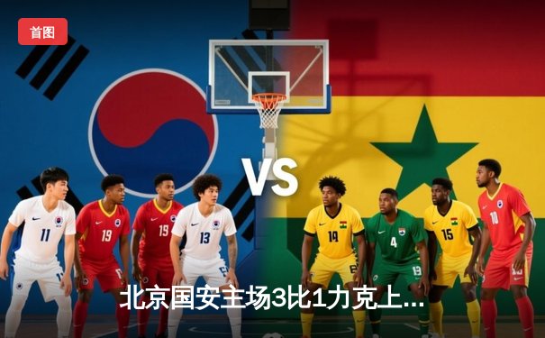 北京国安主场3比1力克上海海港，张玉宁梅开二度领跑射手榜