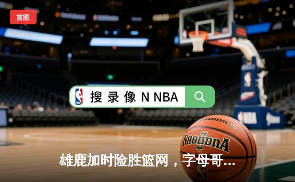 雄鹿加时险胜篮网，字母哥狂砍44分21篮板上演惊天逆转