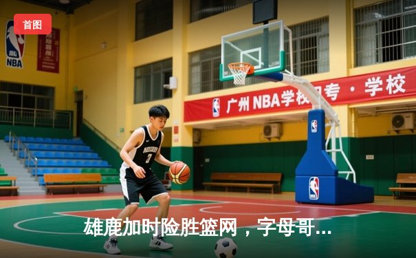 雄鹿加时险胜篮网，字母哥44分率队捍卫主场